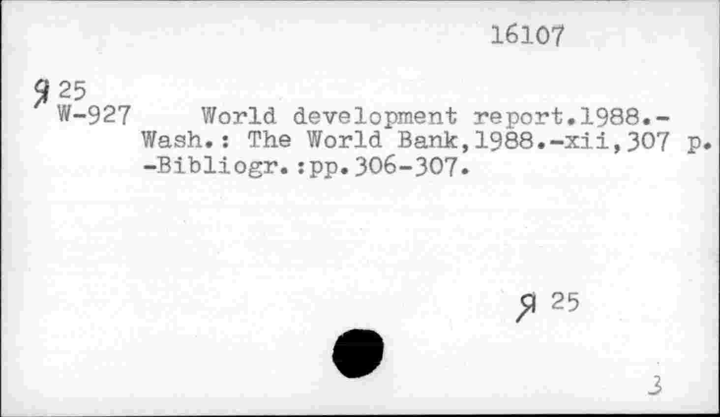 ﻿16107
Я 25
W-927 World development report.1988.-Wash.: The World Bank,1988.-xii,307 p. -Bibliogr.:pp.306-307.
25